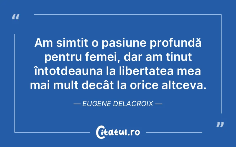 Am simțit o pasiune profundă pentru femei, dar am ținut întotdeauna la libertatea mea mai mult decât la orice altceva. Eugene Delacroix