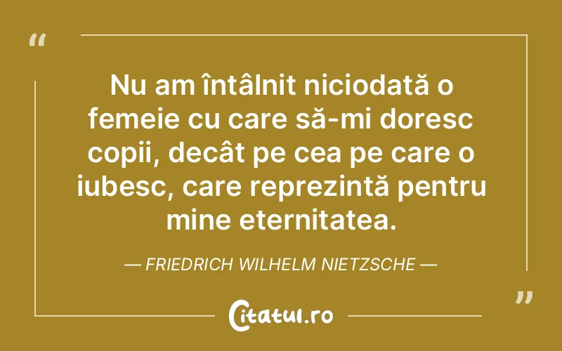Nu am întâlnit niciodată o femeie cu care să-mi doresc copii, decât pe cea pe care o iubesc, care reprezintă pentru mine eternitatea. Friedrich Wilhelm Nietzsche