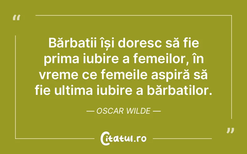 Bărbații își doresc să fie prima iubire a femeilor, în vreme ce femeile aspiră să fie ultima iubire a bărbaților. Oscar Wilde