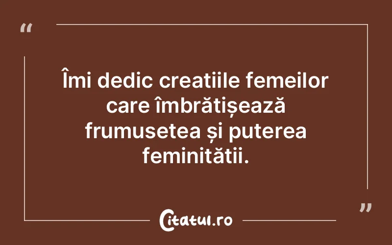 Îmi dedic creațiile femeilor care îmbrățișează frumusețea și puterea feminității.