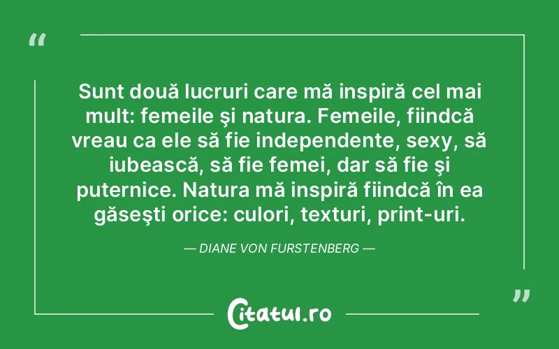 Sunt două lucruri care mă inspiră cel mai mult: femeile şi natura. Femeile, fiindcă vreau ca ele să fie independente, sexy, să iubească, să fie femei, dar să fie şi puternice. Natura mă inspiră fiindcă în ea găseşti orice: culori, texturi, print-uri. Diane von Furstenberg