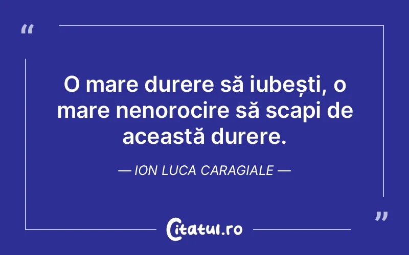O mare durere să iubești, o mare nenorocire să scapi de această durere. Ion Luca Caragiale