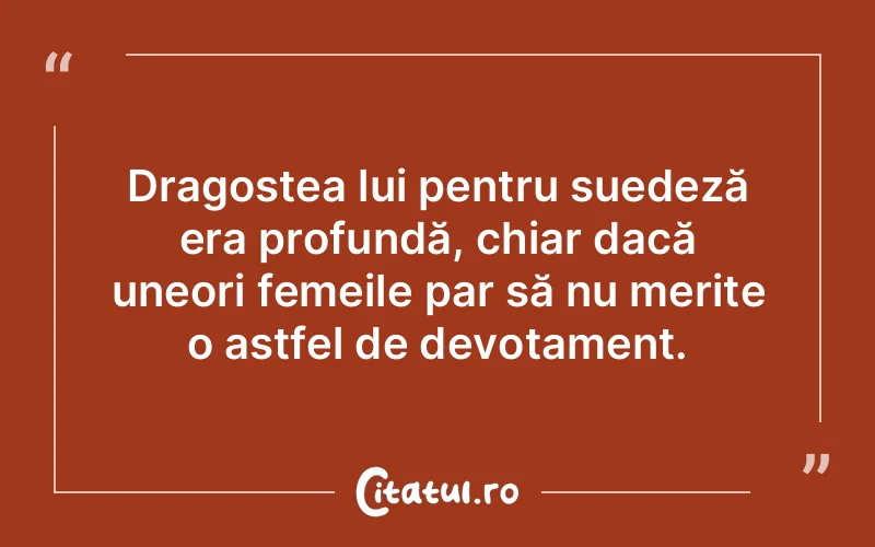Dragostea lui pentru suedeză era profundă, chiar dacă uneori femeile par să nu merite o astfel de devotament.
