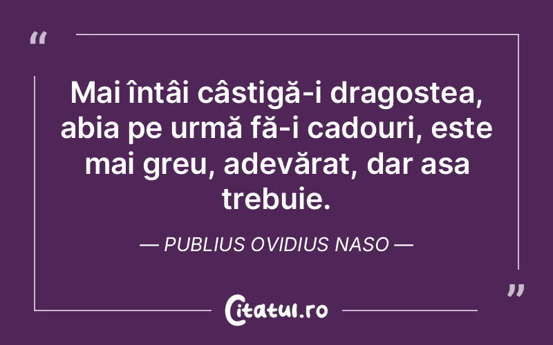 Mai întâi câștigă-i dragostea, abia pe urmă fă-i cadouri, este mai greu, adevărat, dar așa trebuie. Publius Ovidius Naso
