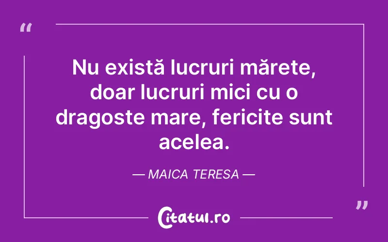 Nu există lucruri mărețe, doar lucruri mici cu o dragoste mare, fericite sunt acelea. Maica Teresa