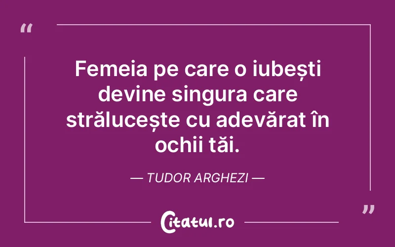 Femeia pe care o iubești devine singura care strălucește cu adevărat în ochii tăi. Tudor Arghezi