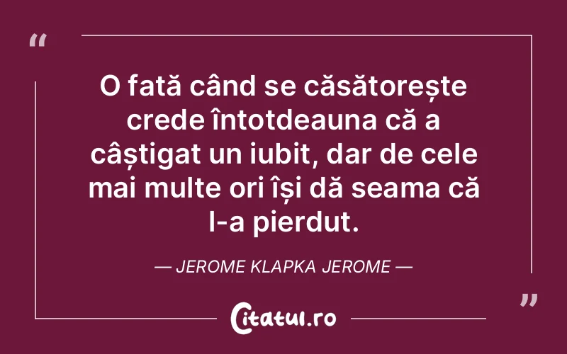 O fată când se căsătorește crede întotdeauna că a câștigat un iubit, dar de cele mai multe ori își dă seama că l-a pierdut. Jerome Klapka Jerome