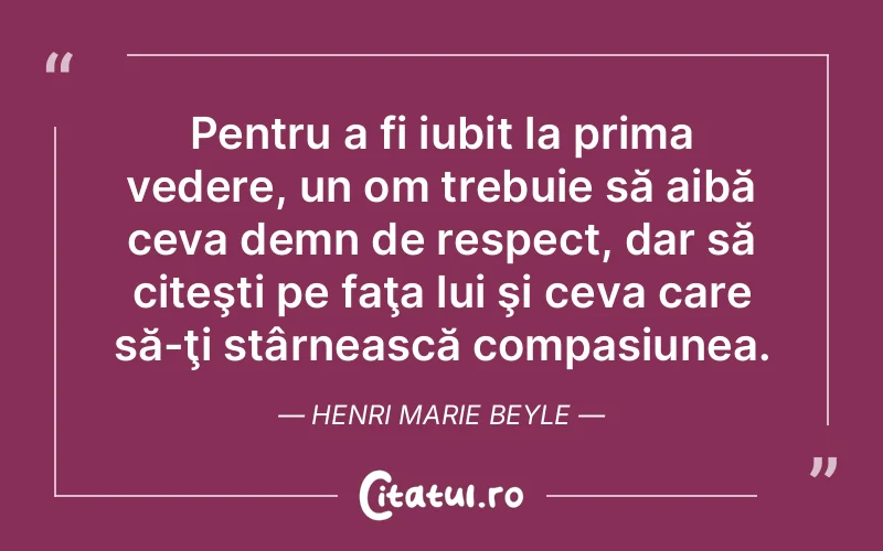Pentru a fi iubit la prima vedere, un om trebuie să aibă ceva demn de respect, dar să citeşti pe faţa lui şi ceva care să-ţi stârnească compasiunea. Henri Marie Beyle