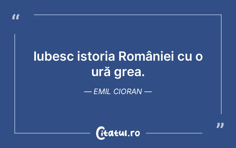 Iubesc istoria României cu o ură grea. Emil Cioran