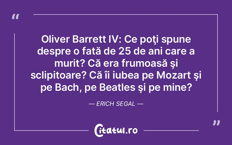 Oliver Barrett IV: Ce poţi spune despre o fată de 25 de ani care a murit? Că era frumoasă şi sclipitoare? Că îi iubea pe Mozart şi pe Bach, pe Beatles şi pe mine?	Erich Segal