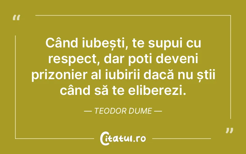 Când iubești, te supui cu respect, dar poți deveni prizonier al iubirii dacă nu știi când să te eliberezi. Teodor Dume