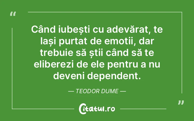 Când iubești cu adevărat, te lași purtat de emoții, dar trebuie să știi când să te eliberezi de ele pentru a nu deveni dependent. Teodor Dume