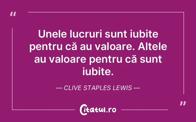 Unele lucruri sunt iubite pentru că au valoare. Altele au valoare pentru că sunt iubite. Clive Staples Lewis