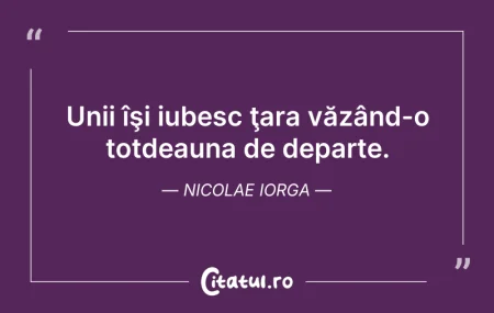 Citeste si: Unii îşi iubesc ţara văzând-o totdeauna ...