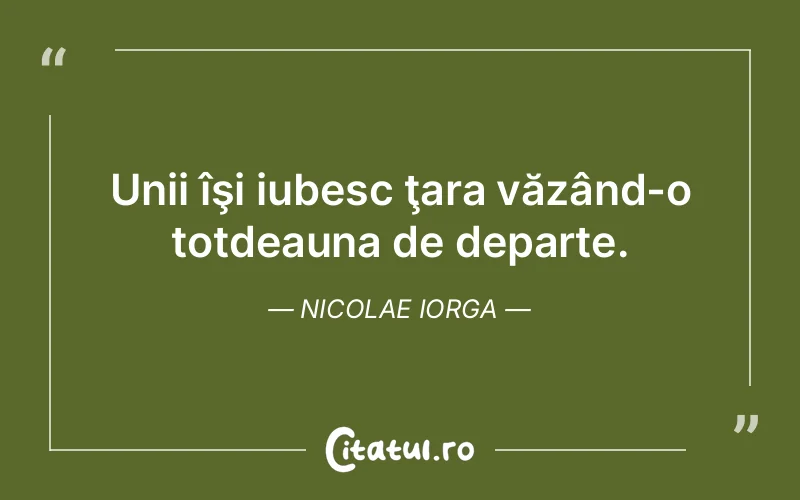 Unii îşi iubesc ţara văzând-o totdeauna de departe. Nicolae Iorga