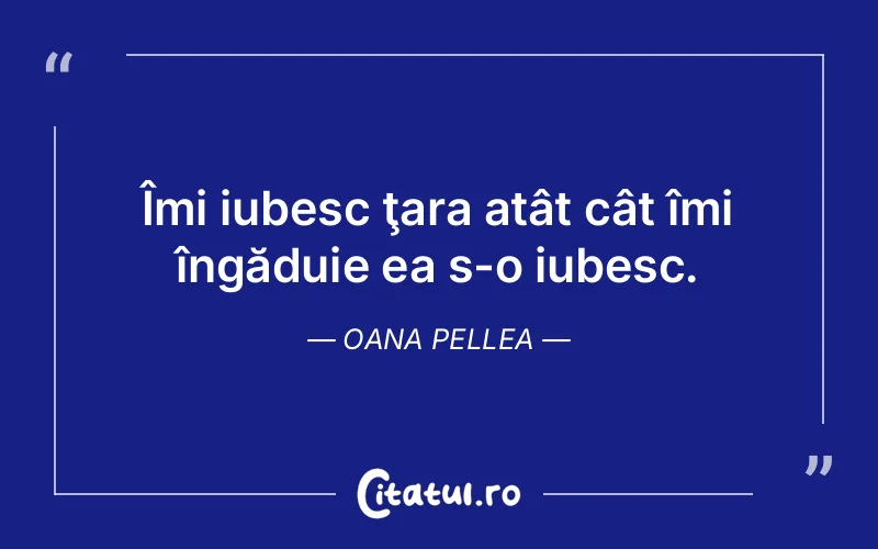 Îmi iubesc ţara atât cât îmi îngăduie ea s-o iubesc. Oana Pellea