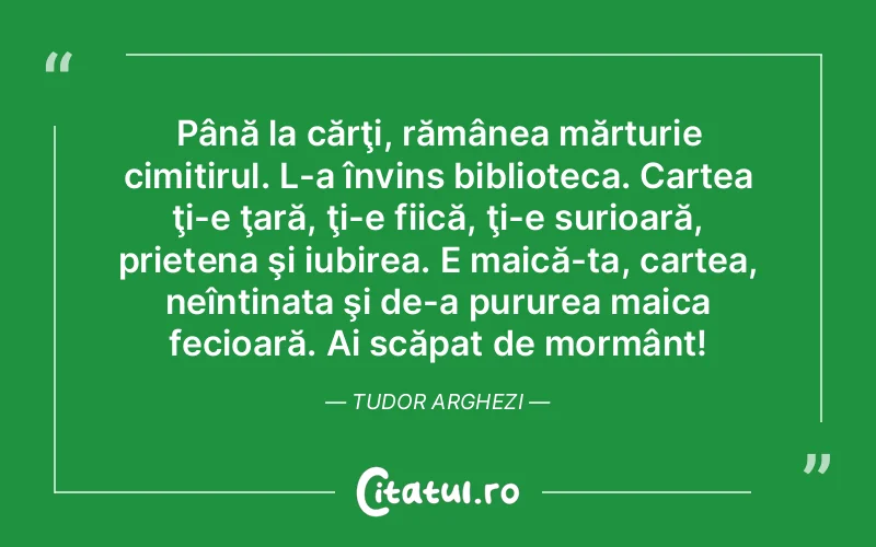 Până la cărţi, rămânea mărturie cimitirul. L-a învins biblioteca. Cartea ţi-e ţară, ţi-e fiică, ţi-e surioară, prietena şi iubirea. E maică-ta, cartea, neîntinata şi de-a pururea maica fecioară. Ai scăpat de mormânt! Tudor Arghezi