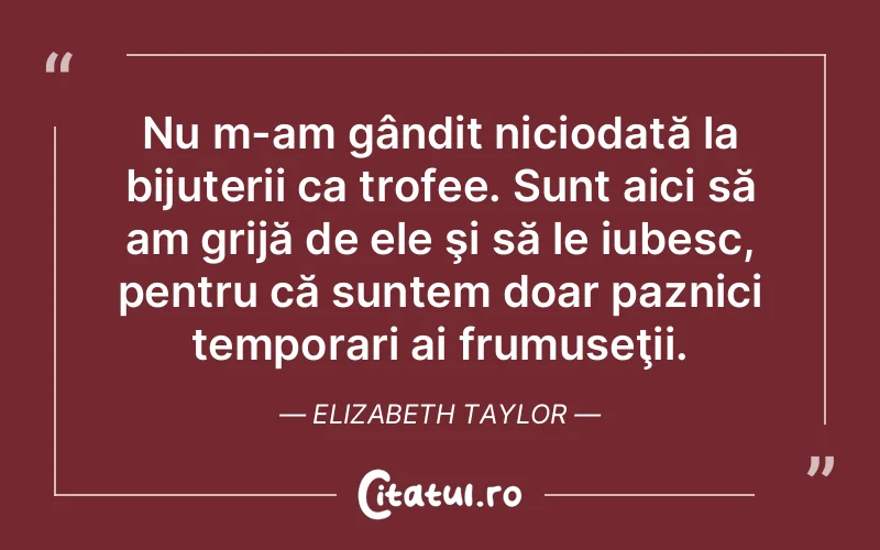 Nu m-am gândit niciodată la bijuterii ca trofee. Sunt aici să am grijă de ele şi să le iubesc, pentru că suntem doar paznici temporari ai frumuseţii. Elizabeth Taylor
