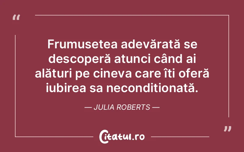 Frumusețea adevărată se descoperă atunci când ai alături pe cineva care îți oferă iubirea sa necondiționată. Julia Roberts