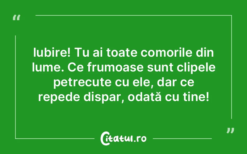 Iubire! Tu ai toate comorile din lume. Ce frumoase sunt clipele petrecute cu ele, dar ce repede dispar, odată cu tine!