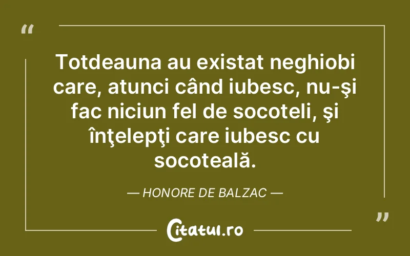 Totdeauna au existat neghiobi care, atunci când iubesc, nu-şi fac niciun fel de socoteli, şi înţelepţi care iubesc cu socoteală. Honore de Balzac