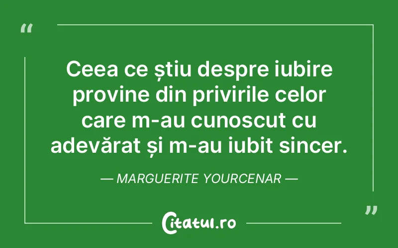 Ceea ce știu despre iubire provine din privirile celor care m-au cunoscut cu adevărat și m-au iubit sincer. Marguerite Yourcenar