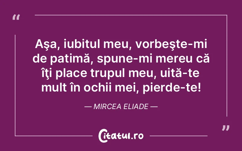 Aşa, iubitul meu, vorbeşte-mi de patimă, spune-mi mereu că îţi place trupul meu, uită-te mult în ochii mei, pierde-te! Mircea Eliade
