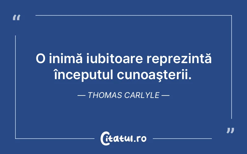 O inimă iubitoare reprezintă începutul cunoaşterii. Thomas Carlyle