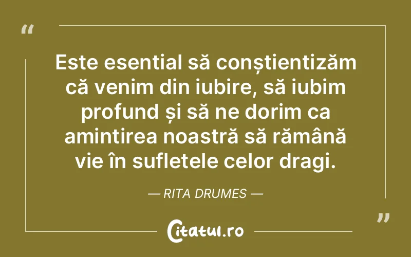 Este esențial să conștientizăm că venim din iubire, să iubim profund și să ne dorim ca amintirea noastră să rămână vie în sufletele celor dragi. Rita Drumes