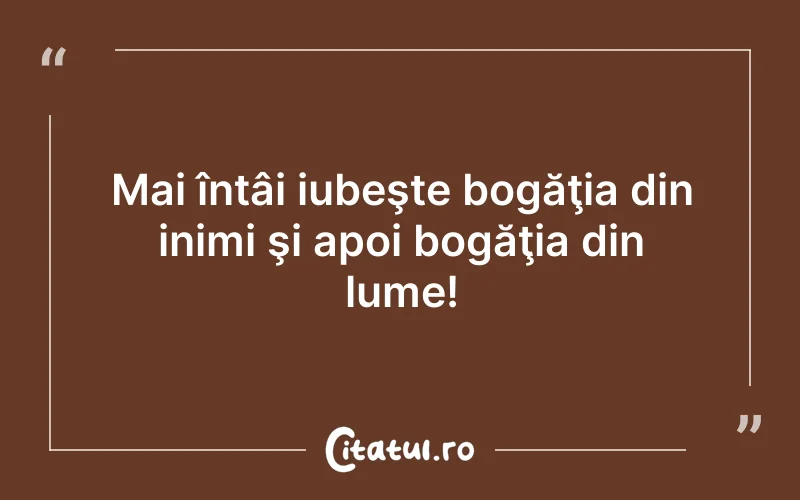 Mai întâi iubeşte bogăţia din inimi şi apoi bogăţia din lume!