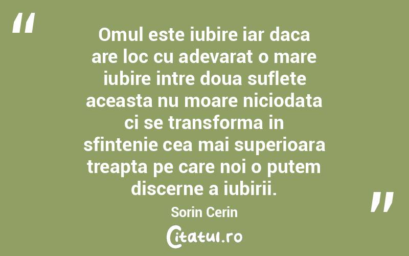 Omul este iubire iar daca are loc cu adevarat o mare iubire intre doua suflete aceasta nu moare niciodata ci se transforma in sfintenie cea mai superioara treapta pe care noi o putem discerne a iubirii. Sorin Cerin
