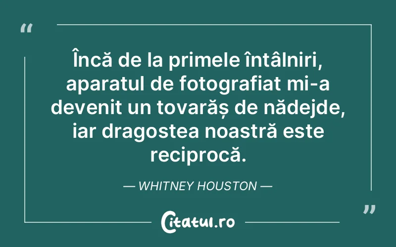 Încă de la primele întâlniri, aparatul de fotografiat mi-a devenit un tovarăș de nădejde, iar dragostea noastră este reciprocă. Whitney Houston