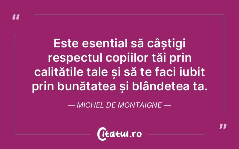 Este esențial să câștigi respectul copiilor tăi prin calitățile tale și să te faci iubit prin bunătatea și blândețea ta. Michel de Montaigne