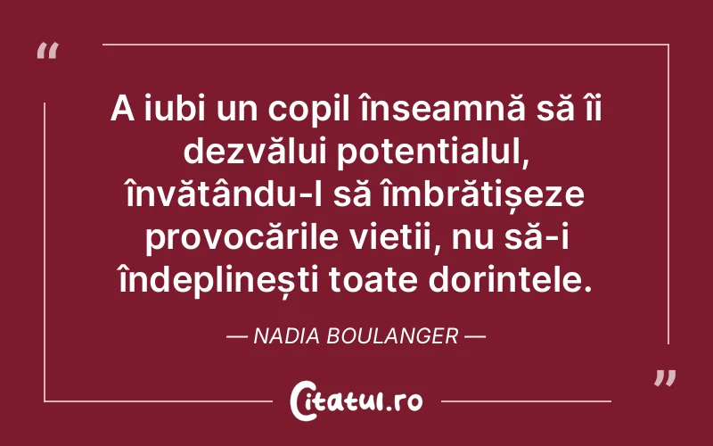 A iubi un copil înseamnă să îi dezvălui potențialul, învățându-l să îmbrățișeze provocările vieții, nu să-i îndeplinești toate dorințele. Nadia Boulanger