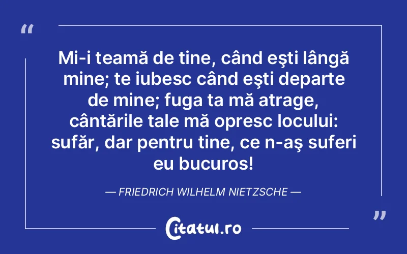 Mi-i teamă de tine, când eşti lângă mine; te iubesc când eşti departe de mine; fuga ta mă atrage, cântările tale mă opresc locului: sufăr, dar pentru tine, ce n-aş suferi eu bucuros! Friedrich Wilhelm Nietzsche