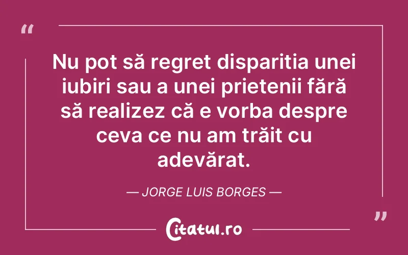 Nu pot să regret dispariția unei iubiri sau a unei prietenii fără să realizez că e vorba despre ceva ce nu am trăit cu adevărat. Jorge Luis Borges