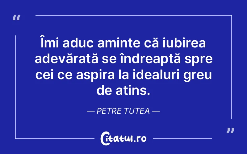 Îmi aduc aminte că iubirea adevărată se îndreaptă spre cei ce aspira la idealuri greu de atins. Petre Tutea