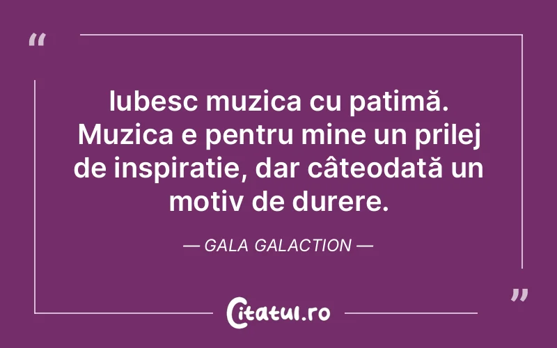 Iubesc muzica cu patimă. Muzica e pentru mine un prilej de inspirație, dar câteodată un motiv de durere. Gala Galaction