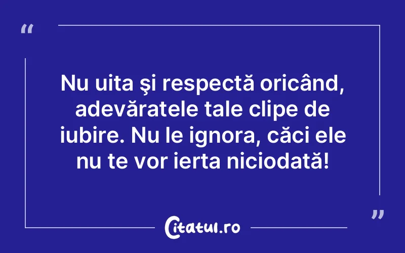 Nu uita şi respectă oricând, adevăratele tale clipe de iubire. Nu le ignora, căci ele nu te vor ierta niciodată!