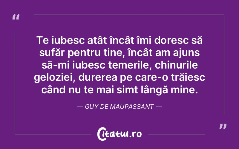 Te iubesc atât încât îmi doresc să sufăr pentru tine, încât am ajuns să-mi iubesc temerile, chinurile geloziei, durerea pe care-o trăiesc când nu te mai simt lângă mine. Guy de Maupassant