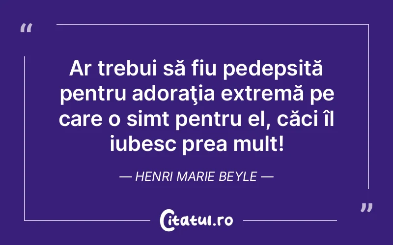 Ar trebui să fiu pedepsită pentru adoraţia extremă pe care o simt pentru el, căci îl iubesc prea mult! Henri Marie Beyle