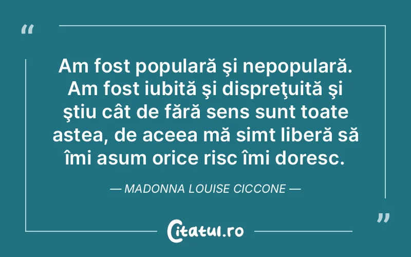 Am fost populară şi nepopulară. Am fost iubită şi dispreţuită şi ştiu cât de fără sens sunt toate astea, de aceea mă simt liberă să îmi asum orice risc îmi doresc. Madonna Louise Ciccone