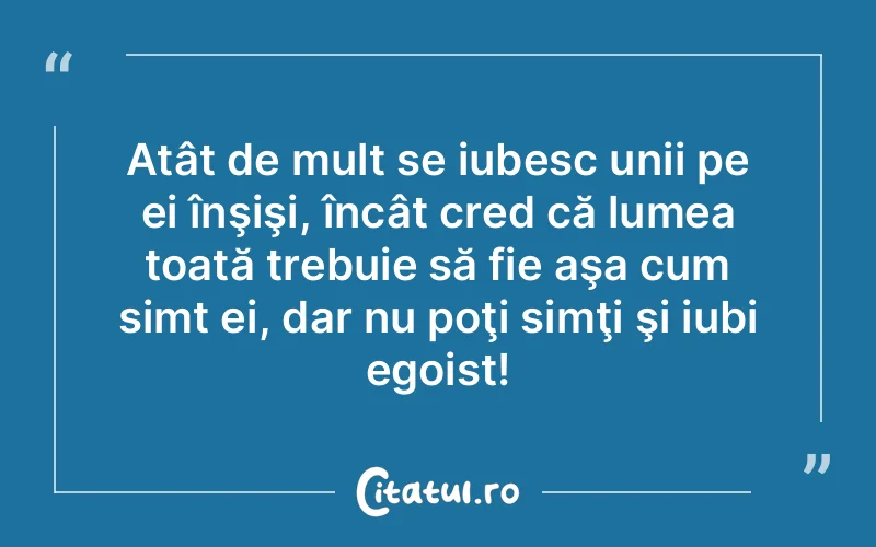 Atât de mult se iubesc unii pe ei înşişi, încât cred că lumea toată trebuie să fie aşa cum simt ei, dar nu poţi simţi şi iubi egoist!