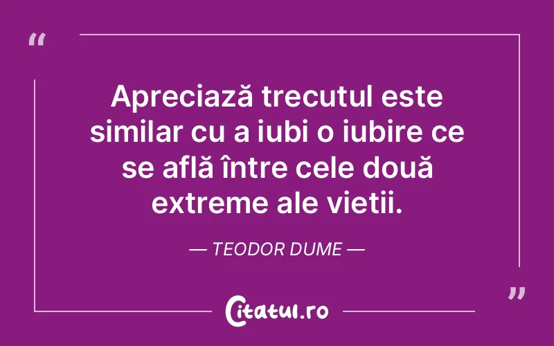Apreciază trecutul este similar cu a iubi o iubire ce se află între cele două extreme ale vieții. Teodor Dume