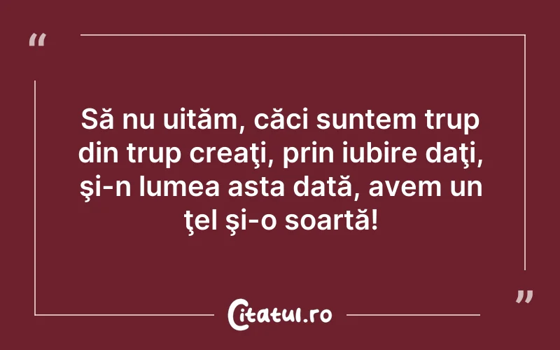 Să nu uităm, căci suntem trup din trup creaţi, prin iubire daţi, şi-n lumea asta dată, avem un ţel şi-o soartă!
