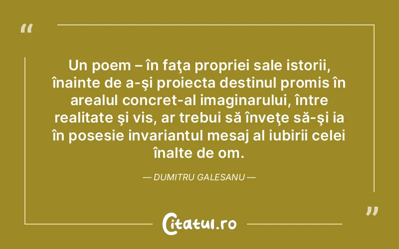 Un poem – în faţa propriei sale istorii, înainte de a-şi proiecta destinul promis în arealul concret-al imaginarului, între realitate şi vis, ar trebui să înveţe să-şi ia în posesie invariantul mesaj al iubirii celei înalte de om. Dumitru Galesanu
