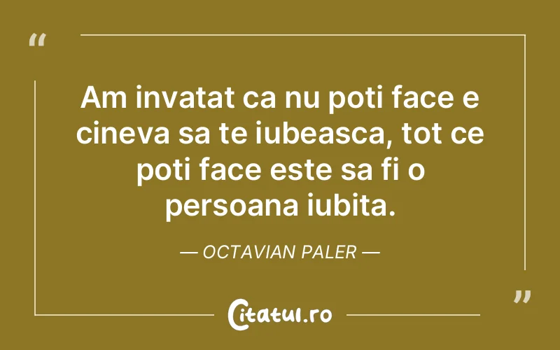 Am invatat ca nu poti face e cineva sa te iubeasca, tot ce poti face este sa fi o persoana iubita. Octavian Paler