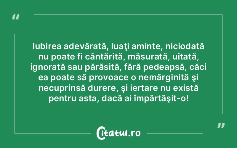 Iubirea adevărată, luaţi aminte, niciodată nu poate fi cântărită, măsurată, uitată, ignorată sau părăsită, fără pedeapsă, căci ea poate să provoace o nemărginită şi necuprinsă durere, şi iertare nu există pentru asta, dacă ai împărtăşit-o!