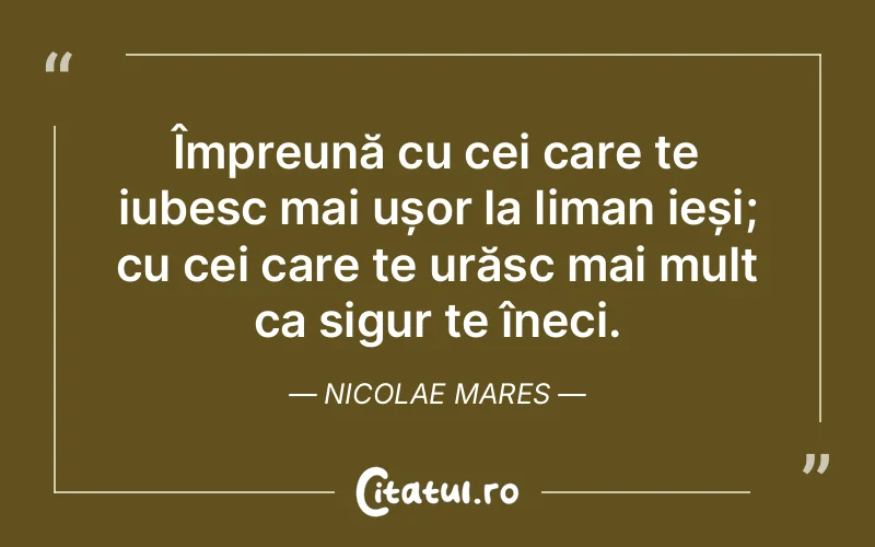 Împreună cu cei care te iubesc mai ușor la liman ieși; cu cei care te urăsc mai mult ca sigur te îneci. Nicolae Mares