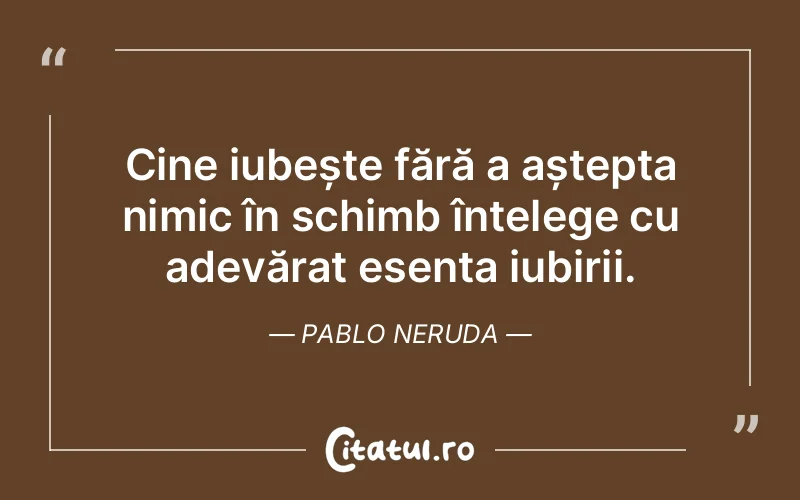 Cine iubește fără a aștepta nimic în schimb înțelege cu adevărat esența iubirii. Pablo Neruda